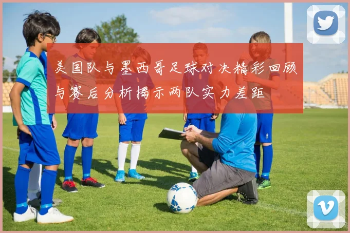 美国队与墨西哥足球对决精彩回顾与赛后分析揭示两队实力差距