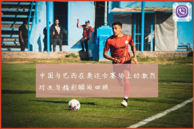 中国与巴西在奥运会赛场上的激烈对决与精彩瞬间回顾