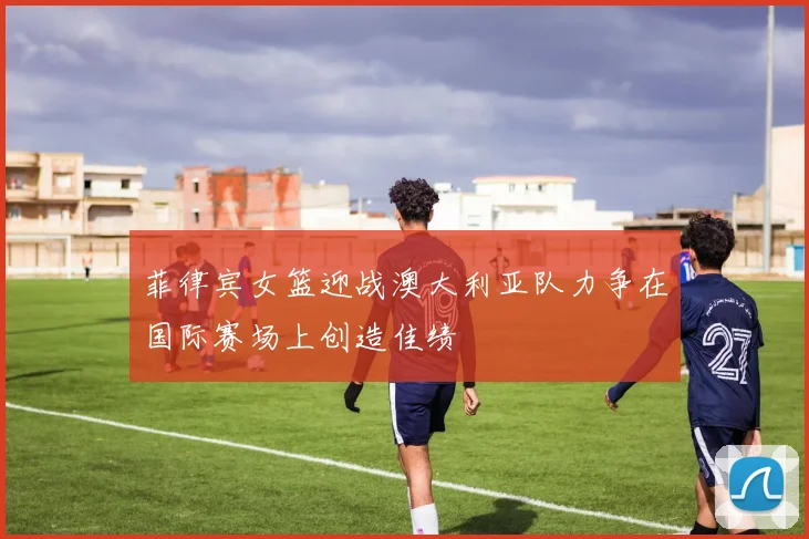 菲律宾女篮迎战澳大利亚队力争在国际赛场上创造佳绩