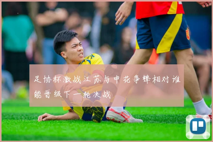 足协杯激战江苏与申花争锋相对谁能晋级下一轮决战