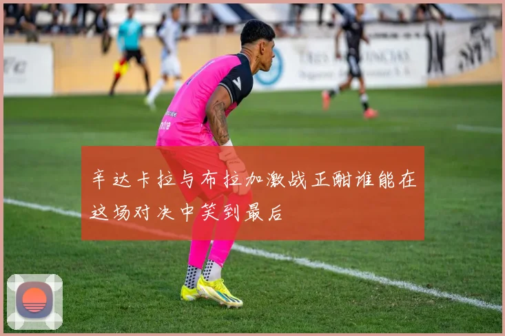 辛达卡拉与布拉加激战正酣谁能在这场对决中笑到最后