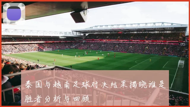 泰国与越南足球对决结果揭晓谁是胜者分析与回顾