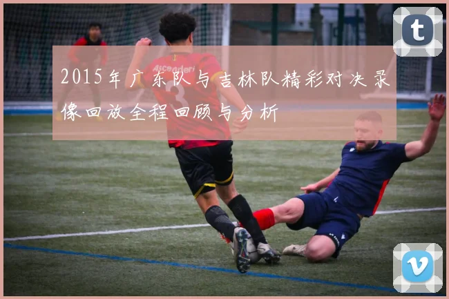 2015年广东队与吉林队精彩对决录像回放全程回顾与分析