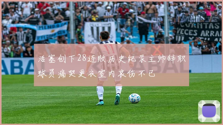 活塞创下28连败历史纪录主帅辞职球员痛哭更衣室内哀伤不已