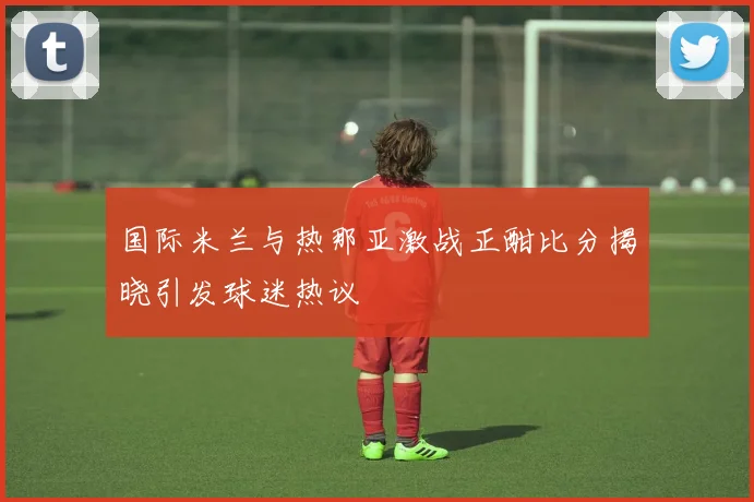 国际米兰与热那亚激战正酣比分揭晓引发球迷热议