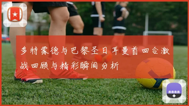 多特蒙德与巴黎圣日耳曼首回合激战回顾与精彩瞬间分析