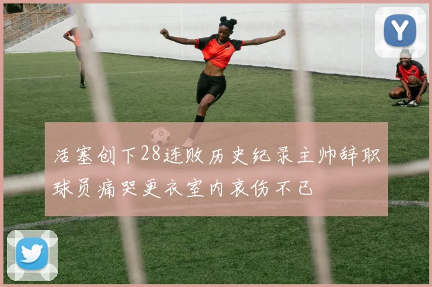 活塞创下28连败历史纪录主帅辞职球员痛哭更衣室内哀伤不已