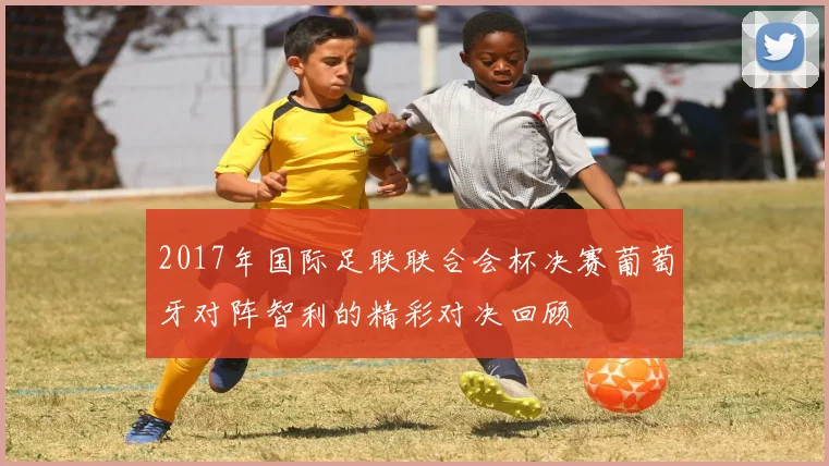 2017年国际足联联合会杯决赛葡萄牙对阵智利的精彩对决回顾