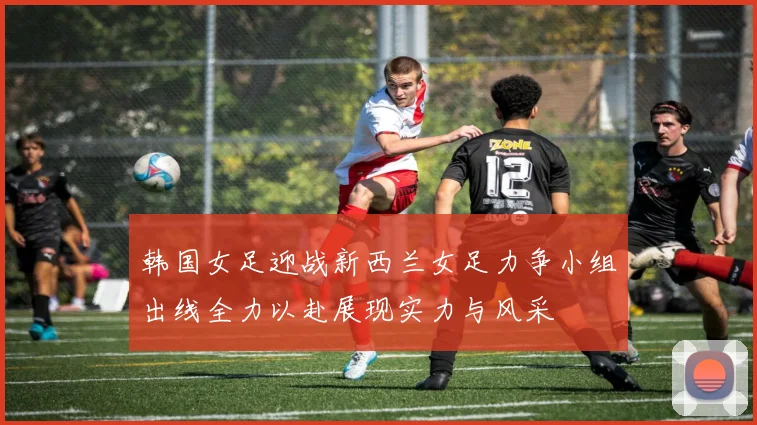 韩国女足迎战新西兰女足力争小组出线全力以赴展现实力与风采