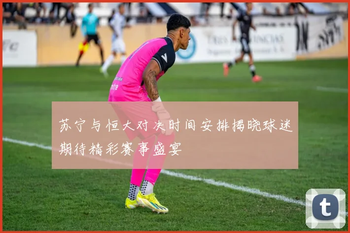 苏宁与恒大对决时间安排揭晓球迷期待精彩赛事盛宴