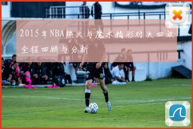 2015年NBA热火与魔术精彩对决回放全程回顾与分析