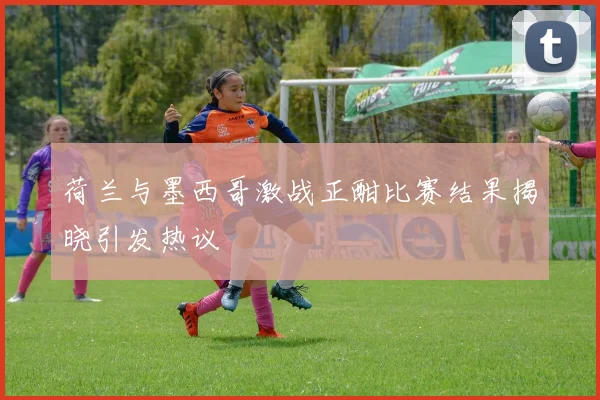 荷兰与墨西哥激战正酣比赛结果揭晓引发热议