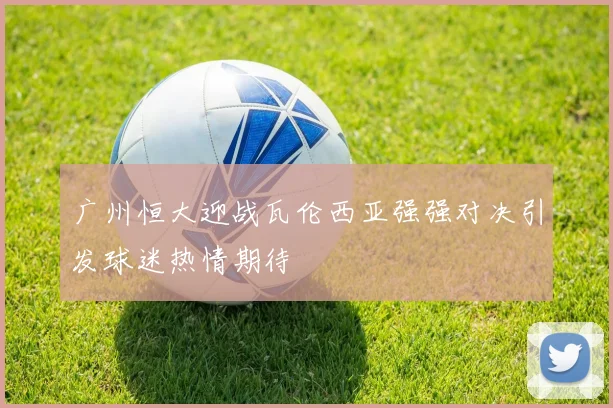 广州恒大迎战瓦伦西亚强强对决引发球迷热情期待