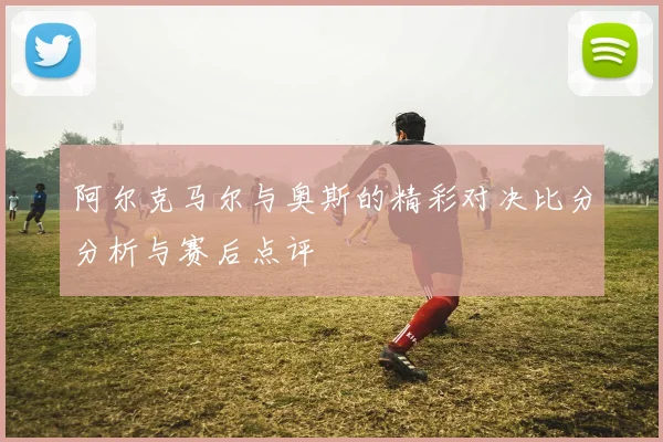 阿尔克马尔与奥斯的精彩对决比分分析与赛后点评