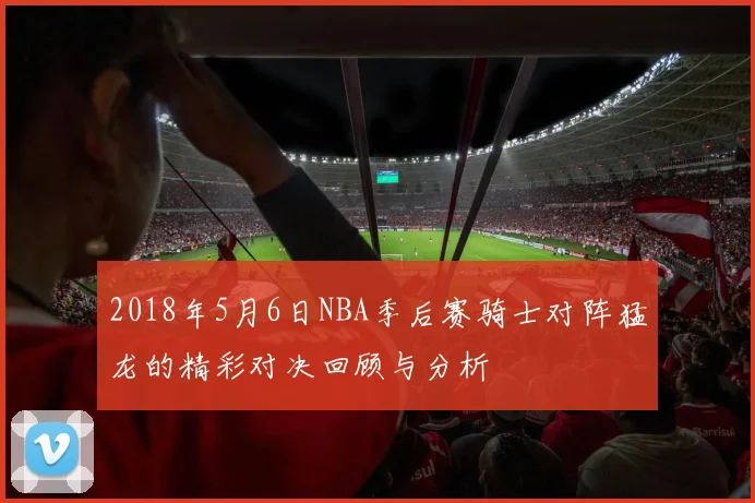 2018年5月6日NBA季后赛骑士对阵猛龙的精彩对决回顾与分析