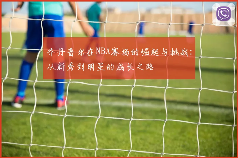 乔丹普尔在NBA赛场的崛起与挑战：从新秀到明星的成长之路