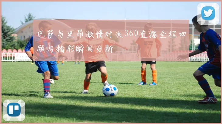 巴萨与里昂激情对决360直播全程回顾与精彩瞬间分析