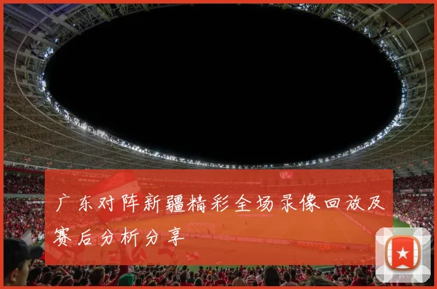 广东对阵新疆精彩全场录像回放及赛后分析分享