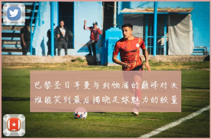 巴黎圣日耳曼与利物浦的巅峰对决谁能笑到最后揭晓足球魅力的较量