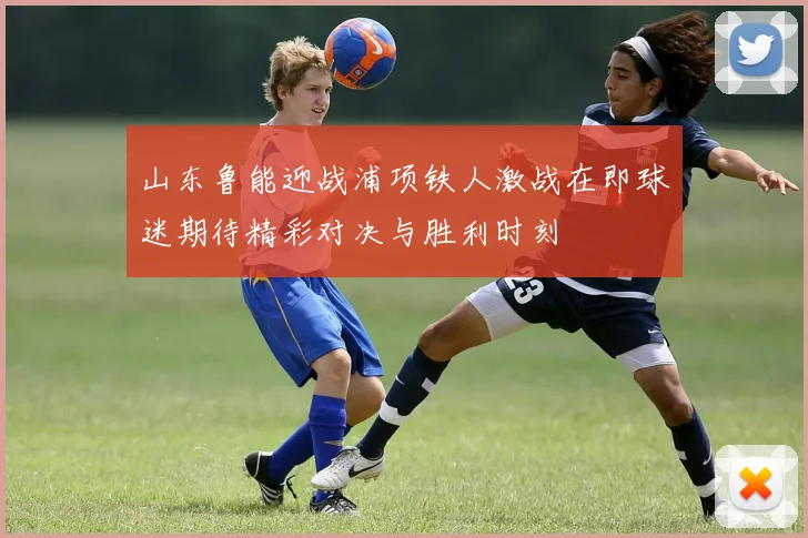 山东鲁能迎战浦项铁人激战在即球迷期待精彩对决与胜利时刻