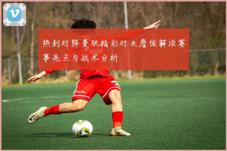 热刺对阵曼联精彩对决詹俊解读赛事亮点与战术分析