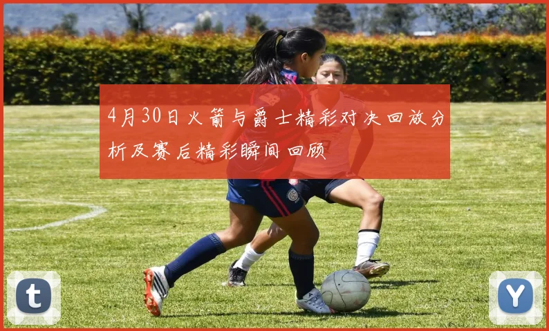 4月30日火箭与爵士精彩对决回放分析及赛后精彩瞬间回顾