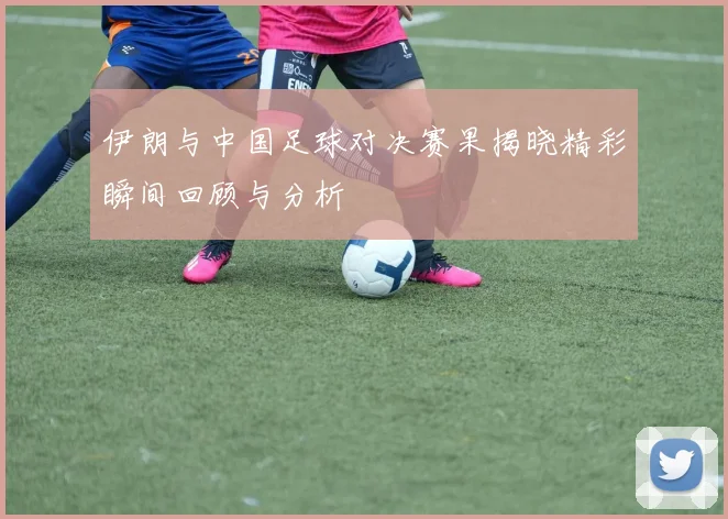 伊朗与中国足球对决赛果揭晓精彩瞬间回顾与分析