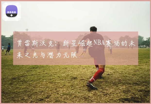 贾雷斯沃克：新星崛起NBA赛场的未来之光与潜力无限
