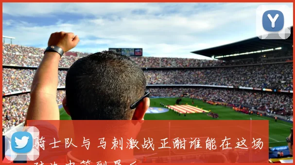骑士队与马刺激战正酣谁能在这场对决中笑到最后