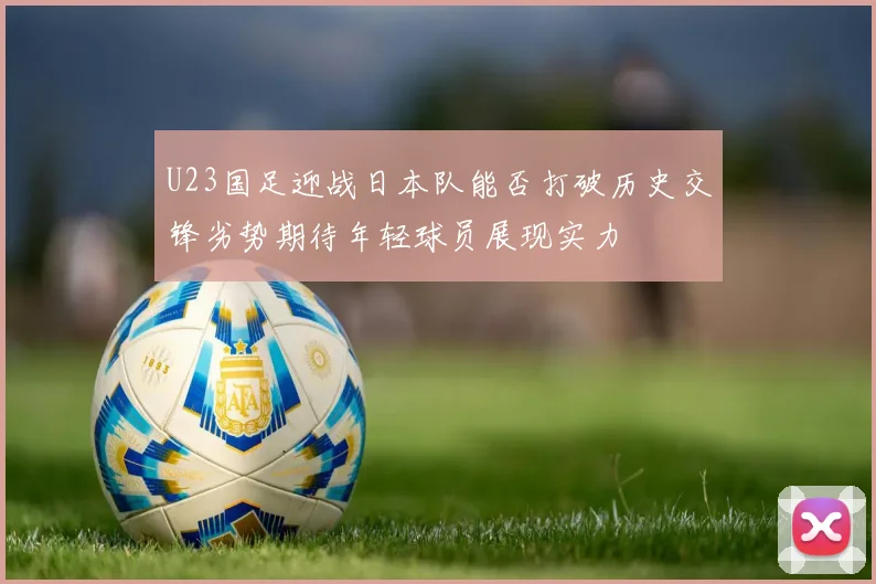 U23国足迎战日本队能否打破历史交锋劣势期待年轻球员展现实力