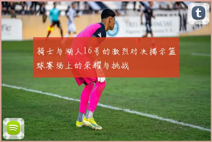 骑士与湖人16号的激烈对决揭示篮球赛场上的荣耀与挑战