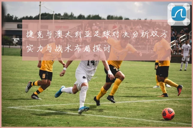 捷克与澳大利亚足球对决分析双方实力与战术布局探讨