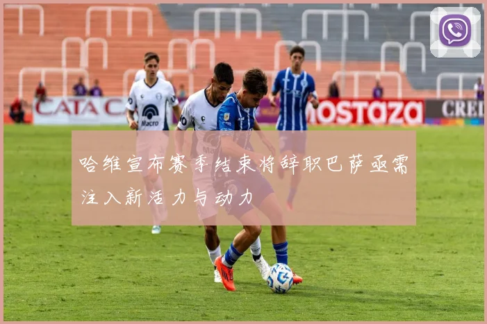 哈维宣布赛季结束将辞职巴萨亟需注入新活力与动力