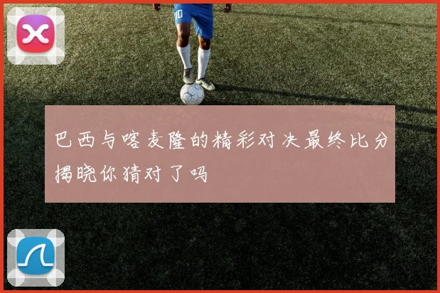 巴西与喀麦隆的精彩对决最终比分揭晓你猜对了吗