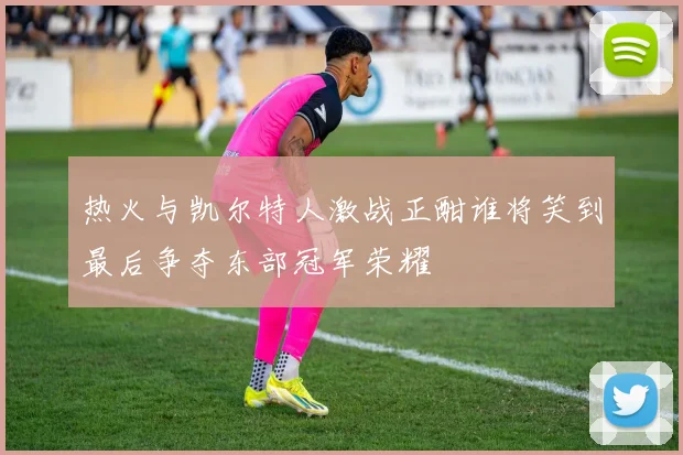 热火与凯尔特人激战正酣谁将笑到最后争夺东部冠军荣耀