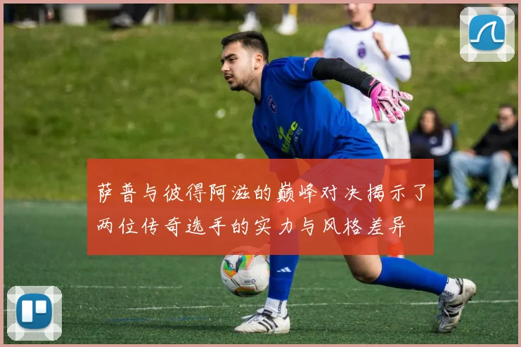 萨普与彼得阿滋的巅峰对决揭示了两位传奇选手的实力与风格差异