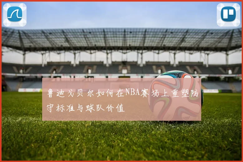 鲁迪戈贝尔如何在NBA赛场上重塑防守标准与球队价值