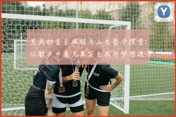 王岚的音乐旅程与人生哲学探索：从歌声中看见真实自我与梦想追寻